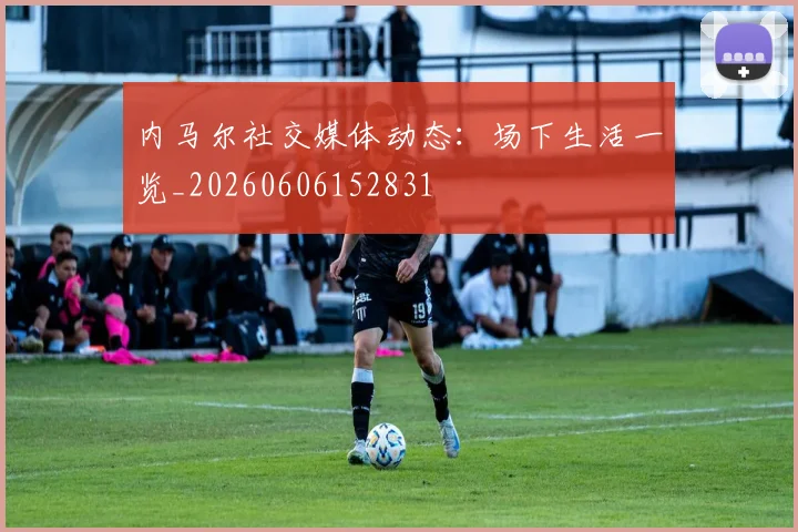 内马尔社交媒体动态：场下生活一览_20260606152831