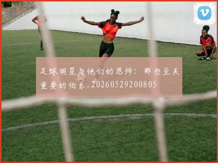足球明星与他们的恩师：那些至关重要的伯乐_20260529200805
