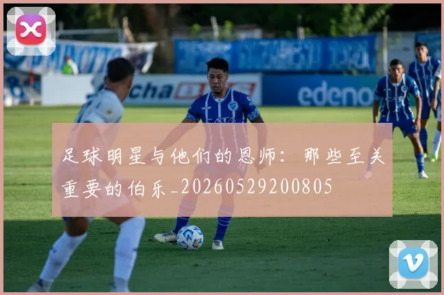 足球明星与他们的恩师：那些至关重要的伯乐_20260529200805