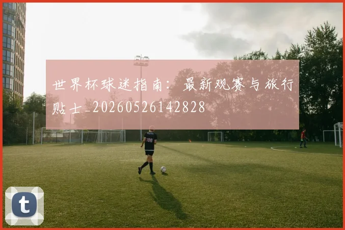 世界杯球迷指南:最新观赛与旅行贴士_20260526142828