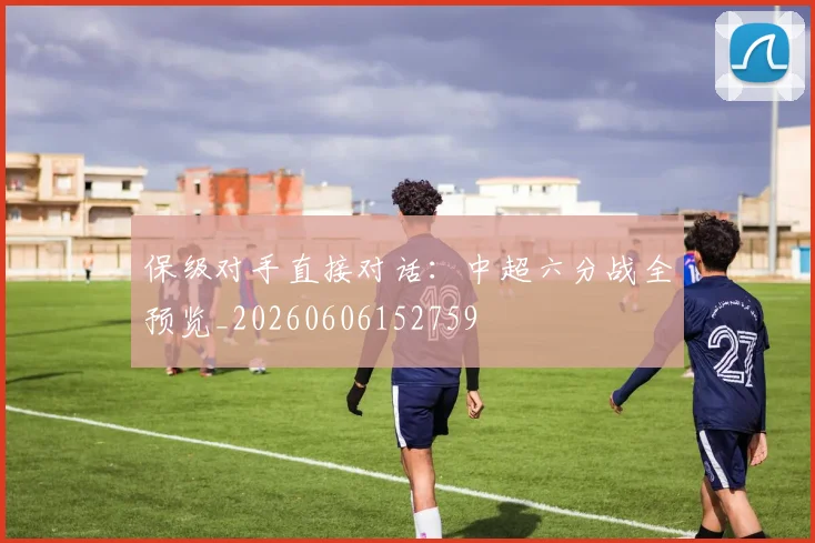 保级对手直接对话：中超六分战全预览_20260606152759