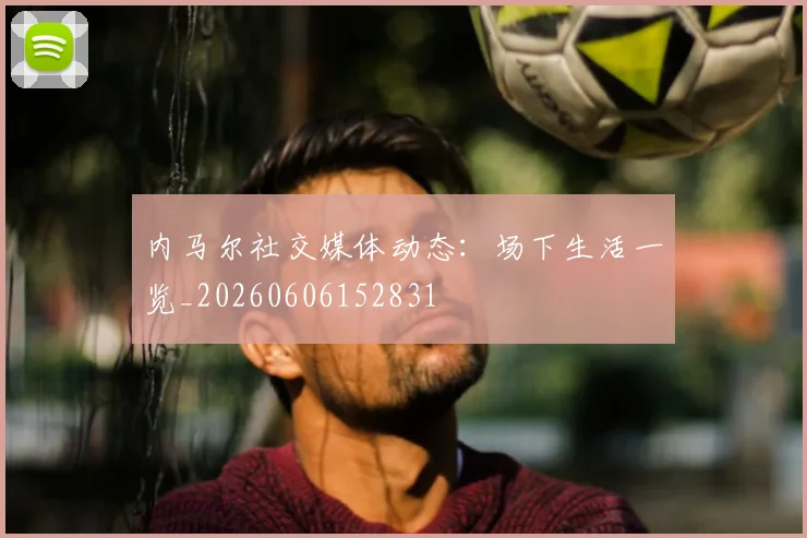 内马尔社交媒体动态：场下生活一览_20260606152831
