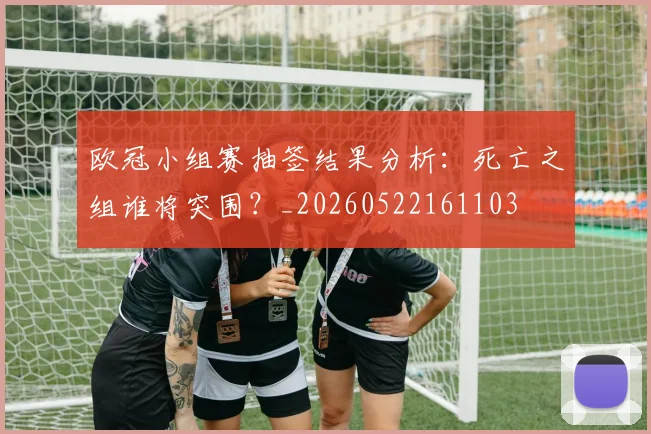 欧冠小组赛抽签结果分析：死亡之组谁将突围？_20260522161103