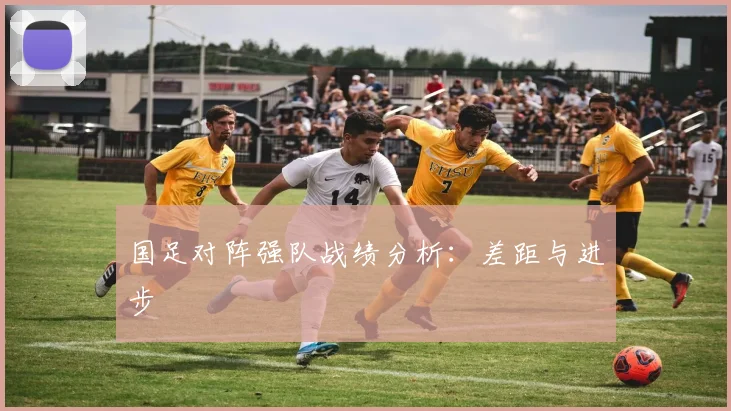 国足对阵强队战绩分析：差距与进步
